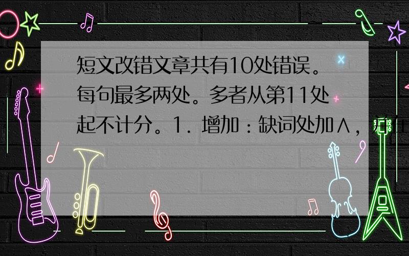 短文改错文章共有10处错误。每句最多两处。多者从第11处起不计分。1. 增加：缺词处加∧，并在下面写出该词。2. 删除：