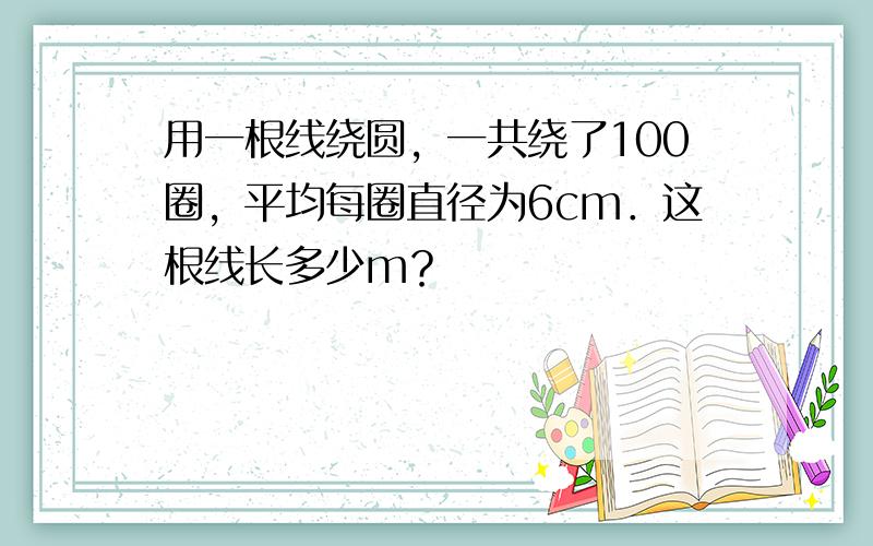 用一根线绕圆，一共绕了100圈，平均每圈直径为6cm．这根线长多少m？