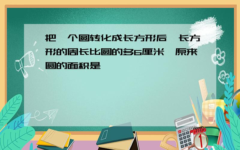 把一个圆转化成长方形后,长方形的周长比圆的多6厘米,原来圆的面积是