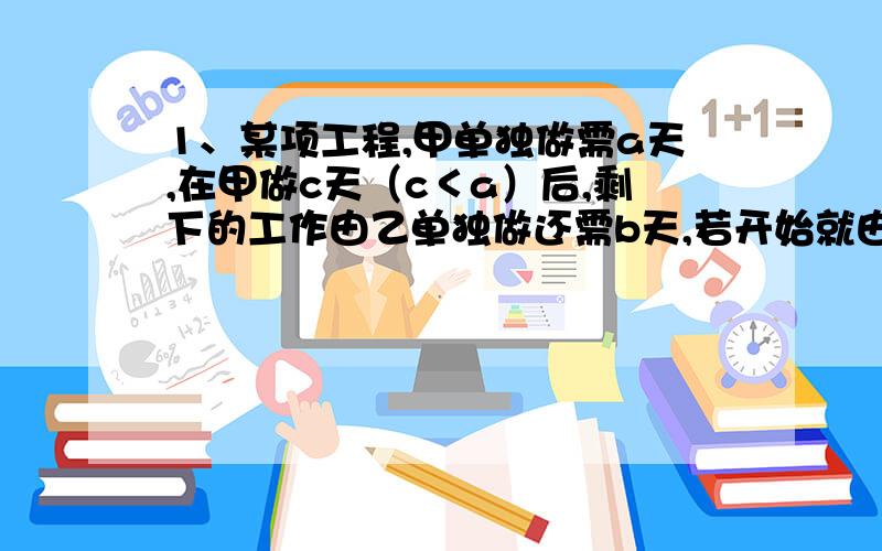 1、某项工程,甲单独做需a天,在甲做c天（c＜a）后,剩下的工作由乙单独做还需b天,若开始就由甲、乙共同合做,则完成任务