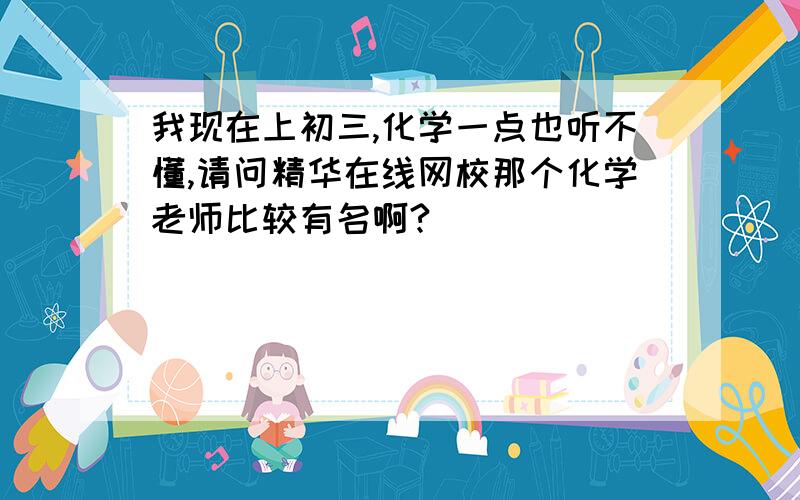 我现在上初三,化学一点也听不懂,请问精华在线网校那个化学老师比较有名啊?