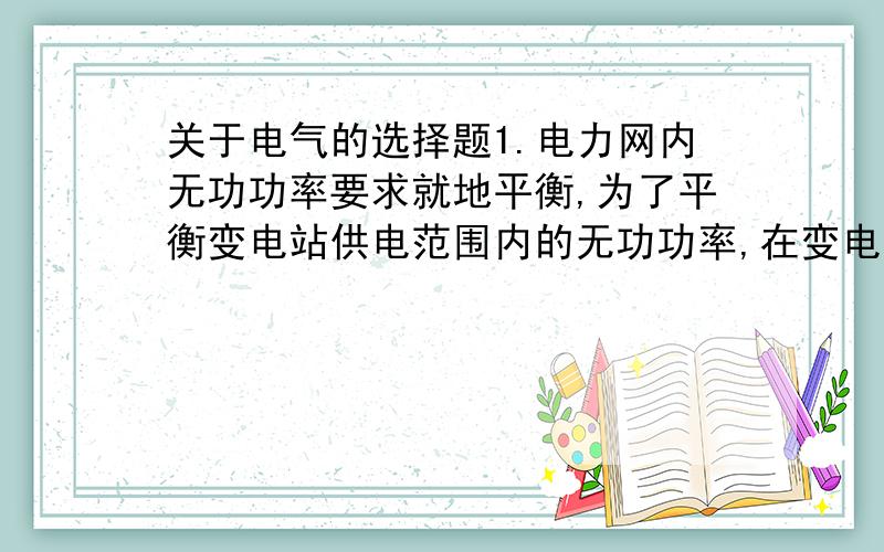 关于电气的选择题1.电力网内无功功率要求就地平衡,为了平衡变电站供电范围内的无功功率,在变电站内装设（）.A.同步调相机