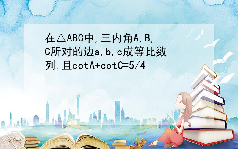 在△ABC中,三内角A,B,C所对的边a,b,c成等比数列,且cotA+cotC=5/4