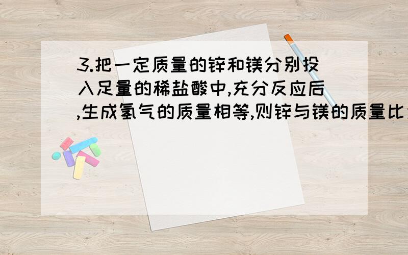 3.把一定质量的锌和镁分别投入足量的稀盐酸中,充分反应后,生成氢气的质量相等,则锌与镁的质量比为多少