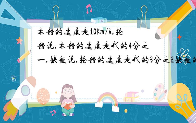 木船的速度是10Km/h,轮船说,木船的速度是我的4分之一,快艇说,轮船的速度是我的3分之2快艇的速度是多少