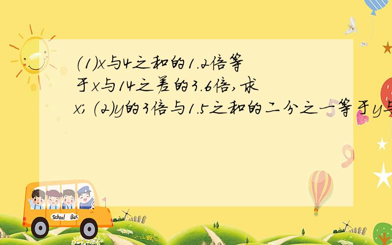 （1）x与4之和的1.2倍等于x与14之差的3.6倍,求x；（2）y的3倍与1.5之和的二分之一等于y与1之差的四分之一