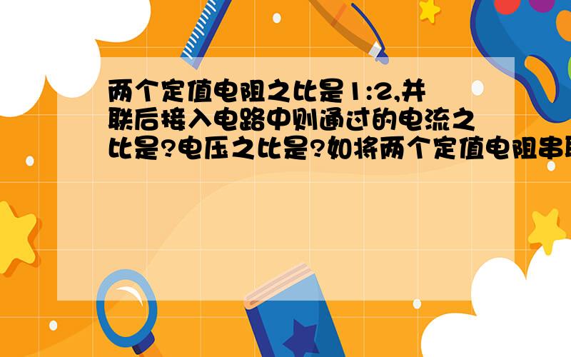 两个定值电阻之比是1:2,并联后接入电路中则通过的电流之比是?电压之比是?如将两个定值电阻串联电路中,电流之比是?电压之