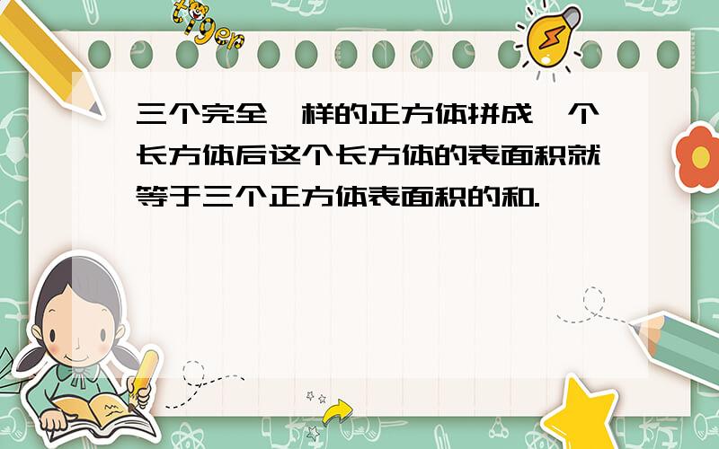 三个完全一样的正方体拼成一个长方体后这个长方体的表面积就等于三个正方体表面积的和.