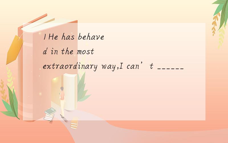 1He has behaved in the most extraordinary way,I can’t ______