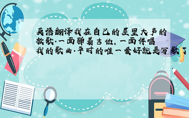 英语翻译我在自己的屋里大声的放歌.一面弹着吉他,一面伴唱我的歌曲.平时的唯一爱好就是写歌了,可能只有歌曲才能释放我心中的