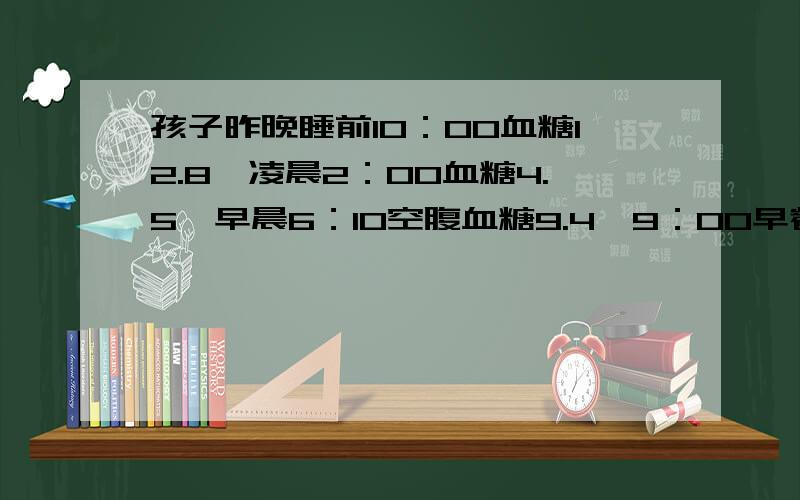 孩子昨晚睡前10：00血糖12.8,凌晨2：00血糖4.5,早晨6：10空腹血糖9.4,9：00早餐后19.3,起床时没