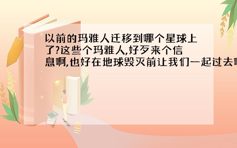 以前的玛雅人迁移到哪个星球上了?这些个玛雅人,好歹来个信息啊,也好在地球毁灭前让我们一起过去啊