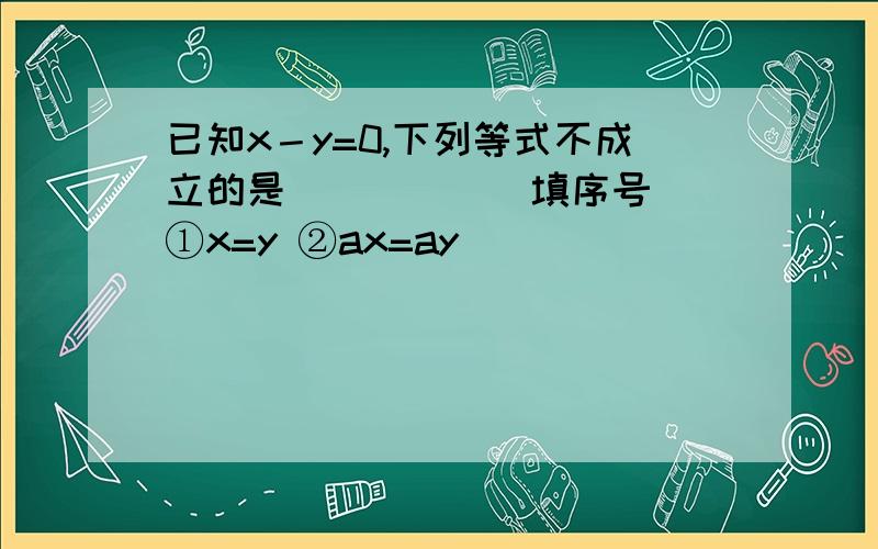 已知x－y=0,下列等式不成立的是_____（填序号） ①x=y ②ax=ay