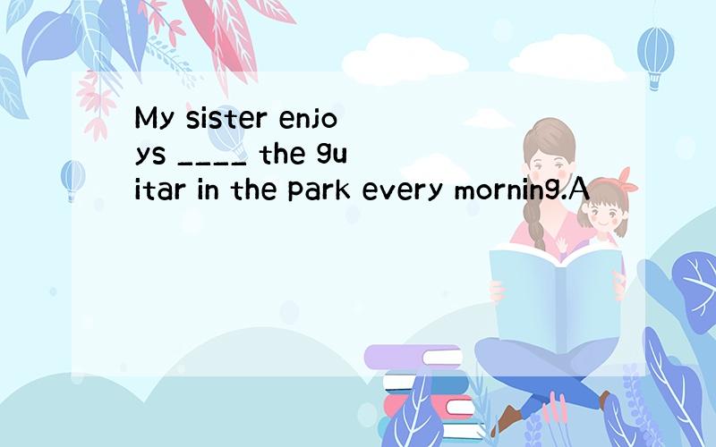 My sister enjoys ____ the guitar in the park every morning.A