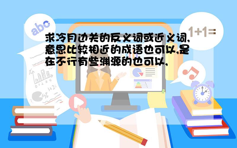 求冷月边关的反义词或近义词,意思比较相近的成语也可以,是在不行有些渊源的也可以,