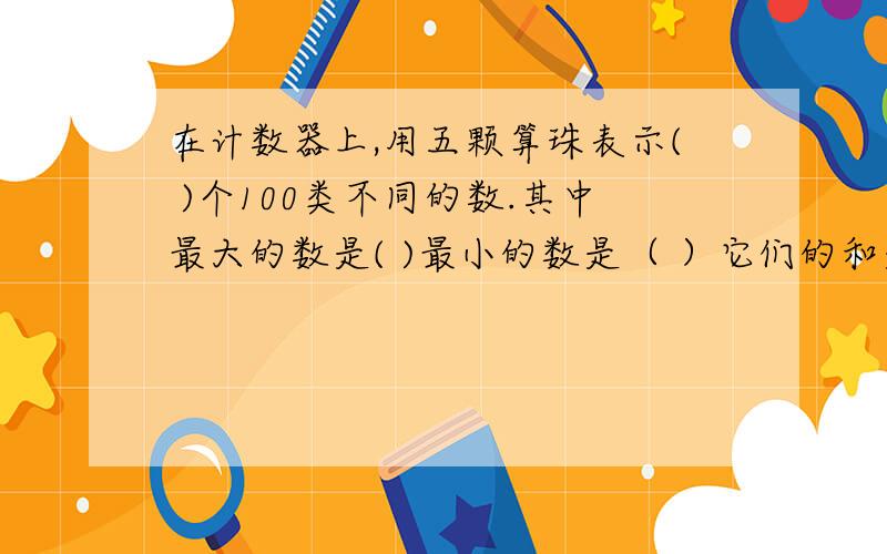 在计数器上,用五颗算珠表示( )个100类不同的数.其中最大的数是( )最小的数是（ ）它们的和是（ )差是( ）