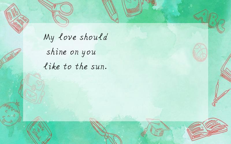 My love should shine on you like to the sun.