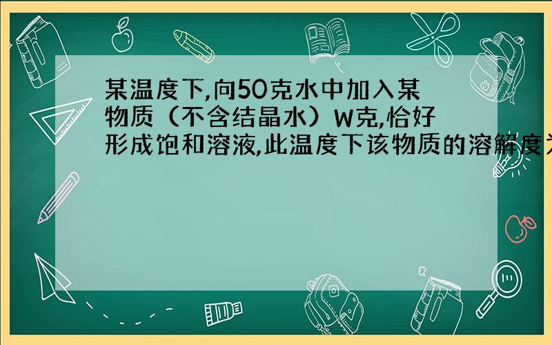 某温度下,向50克水中加入某物质（不含结晶水）W克,恰好形成饱和溶液,此温度下该物质的溶解度为?