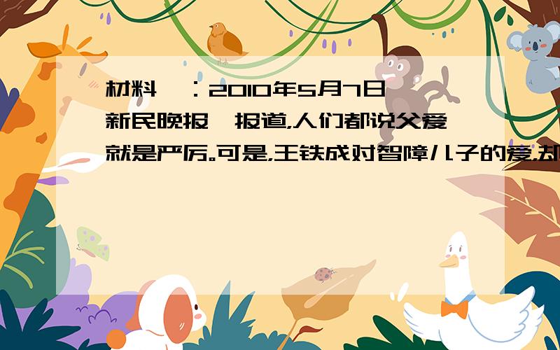 材料一：2010年5月7日《新民晚报》报道，人们都说父爱就是严厉。可是，王铁成对智障儿子的爱，却是那么深沉、那么细腻、那