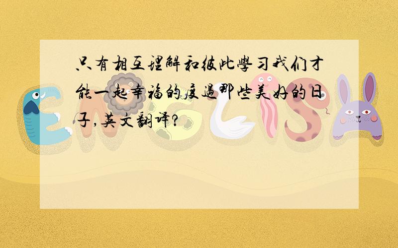 只有相互理解和彼此学习我们才能一起幸福的度过那些美好的日子,英文翻译?