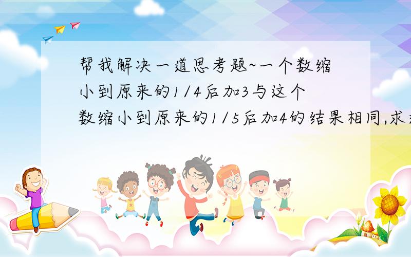 帮我解决一道思考题~一个数缩小到原来的1/4后加3与这个数缩小到原来的1/5后加4的结果相同,求这个数是多少?