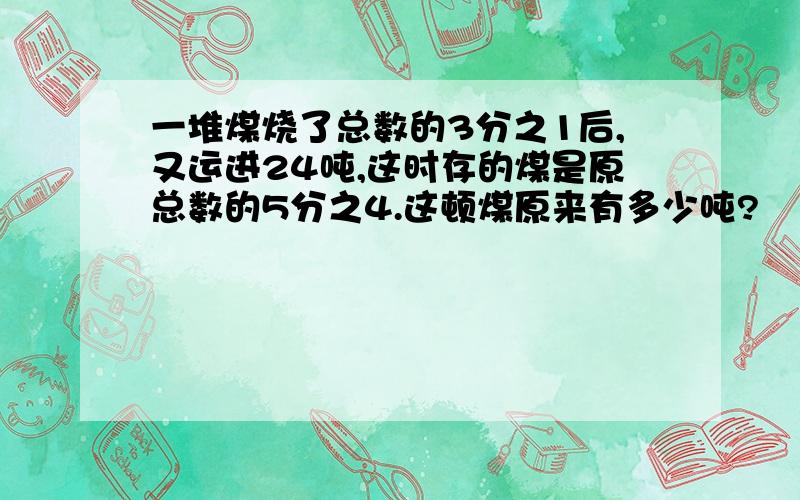 一堆煤烧了总数的3分之1后,又运进24吨,这时存的煤是原总数的5分之4.这顿煤原来有多少吨?