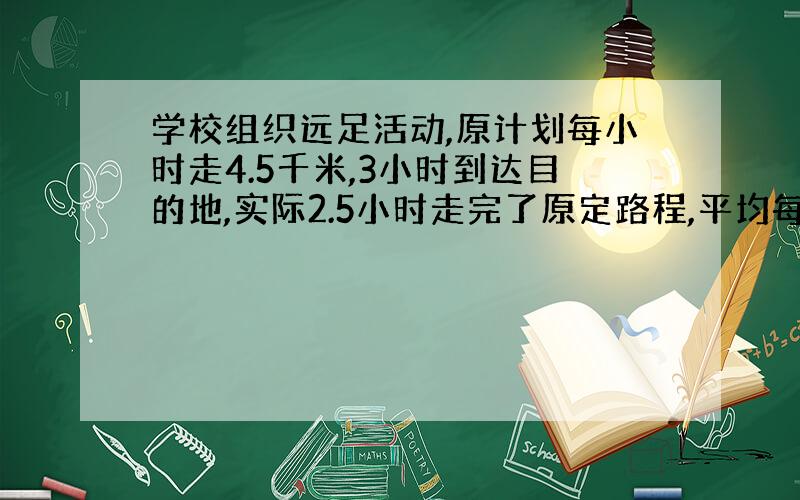 学校组织远足活动,原计划每小时走4.5千米,3小时到达目的地,实际2.5小时走完了原定路程,平均每小时