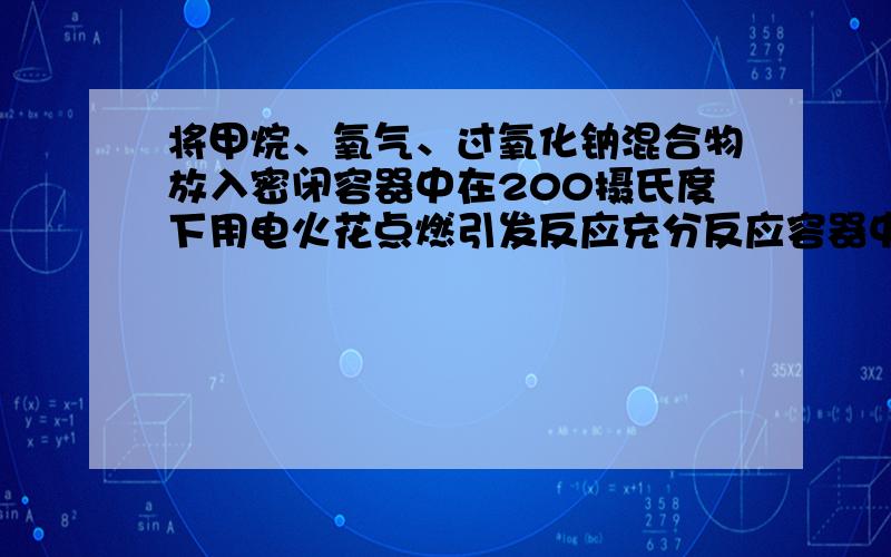 将甲烷、氧气、过氧化钠混合物放入密闭容器中在200摄氏度下用电火花点燃引发反应充分反应容器中无气体剩余