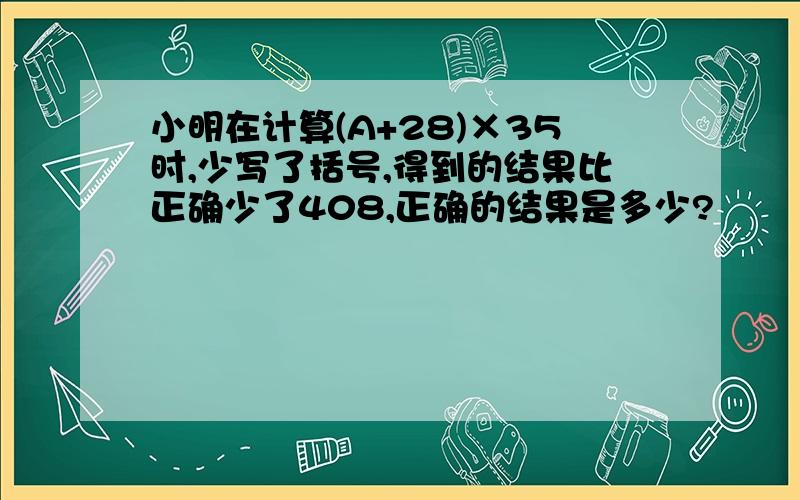 小明在计算(A+28)×35时,少写了括号,得到的结果比正确少了408,正确的结果是多少?