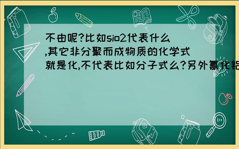 不由呢?比如sio2代表什么,其它非分聚而成物质的化学式就是化,不代表比如分子式么?另外氯化铝常温下物态是?它非离化?怪