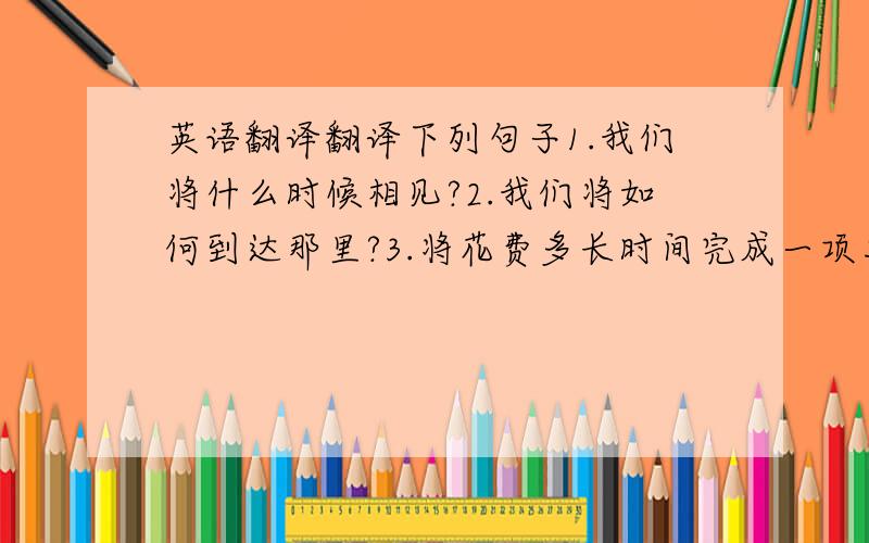 英语翻译翻译下列句子1.我们将什么时候相见?2.我们将如何到达那里?3.将花费多长时间完成一项工作?4.你们将要参观哪里