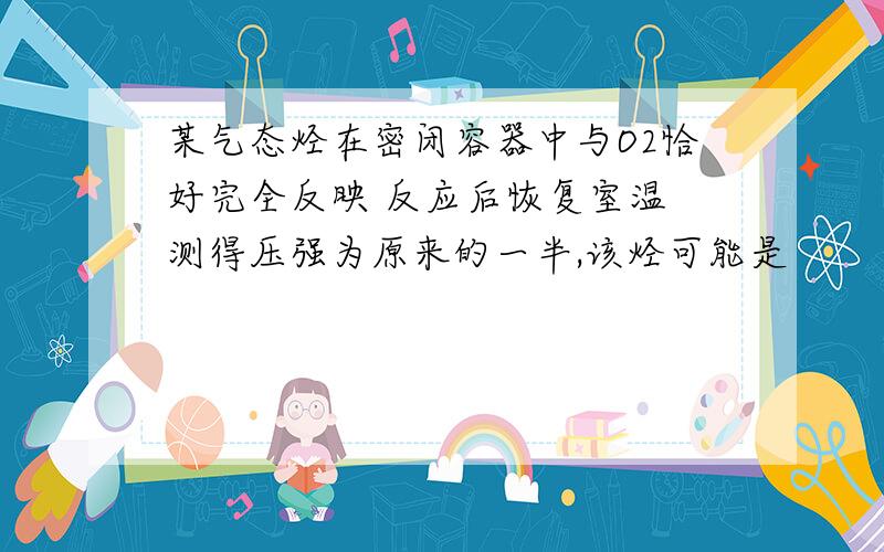 某气态烃在密闭容器中与O2恰好完全反映 反应后恢复室温 测得压强为原来的一半,该烃可能是