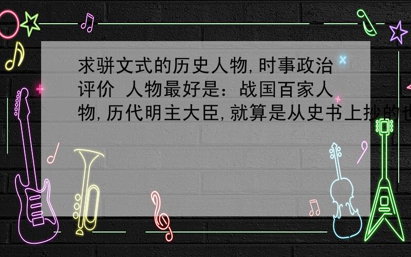 求骈文式的历史人物,时事政治评价 人物最好是：战国百家人物,历代明主大臣,就算是从史书上抄的也行.