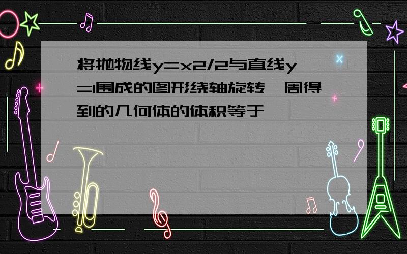 将抛物线y=x2/2与直线y=1围成的图形绕轴旋转一周得到的几何体的体积等于