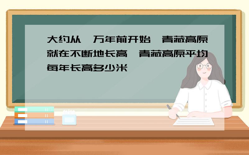 大约从一万年前开始,青藏高原就在不断地长高,青藏高原平均每年长高多少米