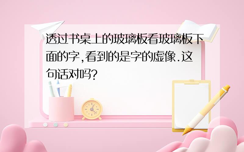 透过书桌上的玻璃板看玻璃板下面的字,看到的是字的虚像.这句话对吗?