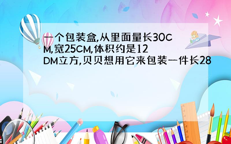 一个包装盒,从里面量长30CM,宽25CM,体积约是12DM立方,贝贝想用它来包装一件长28