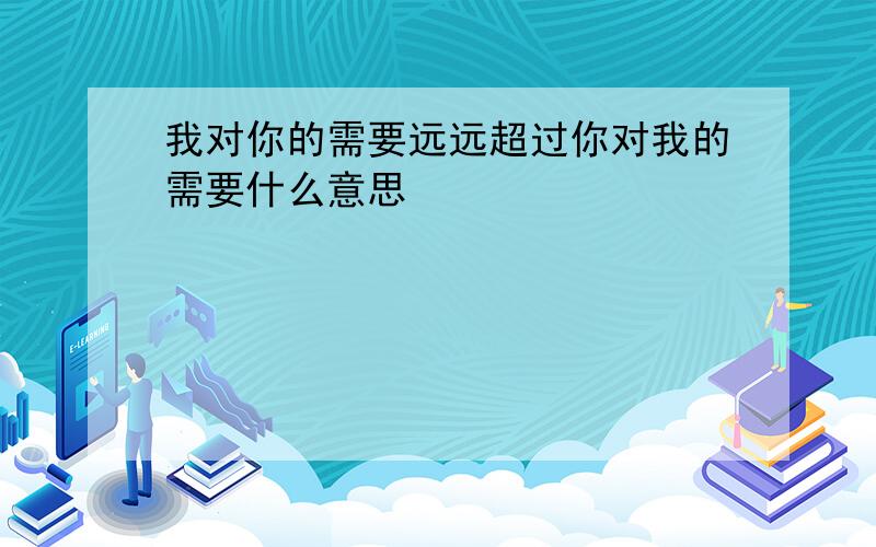 我对你的需要远远超过你对我的需要什么意思