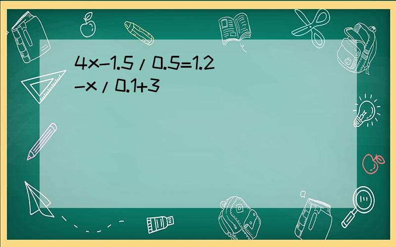 4x-1.5/0.5=1.2-x/0.1+3