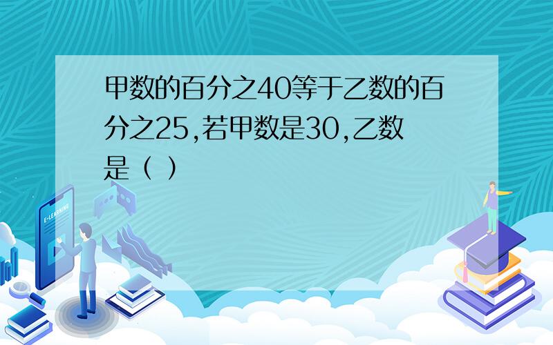 甲数的百分之40等于乙数的百分之25,若甲数是30,乙数是（ ）