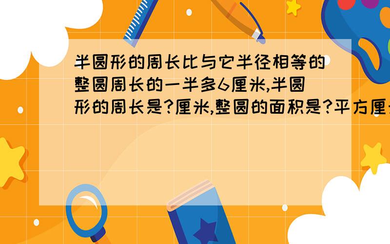 半圆形的周长比与它半径相等的整圆周长的一半多6厘米,半圆形的周长是?厘米,整圆的面积是?平方厘米.