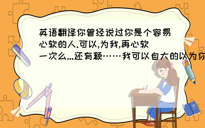 英语翻译你曾经说过你是个容易心软的人.可以,为我,再心软一次么...还有额……我可以自大的以为你依然爱我么……？如果可以