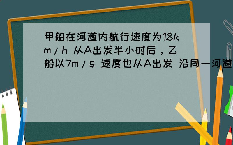 甲船在河道内航行速度为18km/h 从A出发半小时后，乙船以7m/s 速度也从A出发 沿同一河道同向行驶 求：