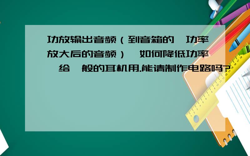 功放输出音频（到音箱的、功率放大后的音频）,如何降低功率,给一般的耳机用.能请制作电路吗?