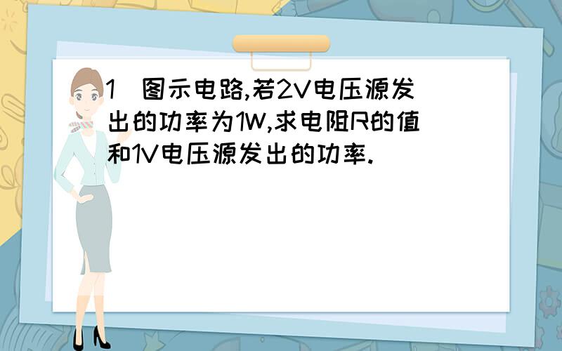 1．图示电路,若2V电压源发出的功率为1W,求电阻R的值和1V电压源发出的功率.