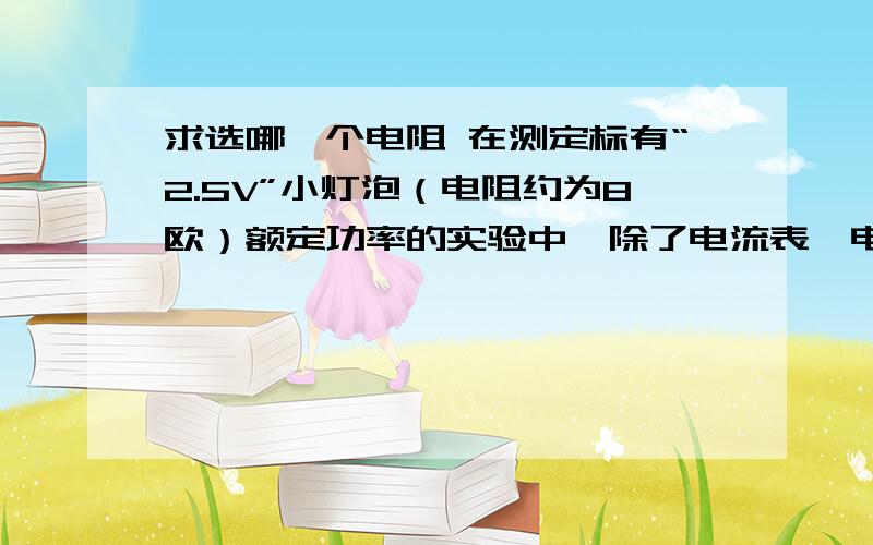 求选哪一个电阻 在测定标有“2.5V”小灯泡（电阻约为8欧）额定功率的实验中,除了电流表、电压表、导线、开关、电池组外,