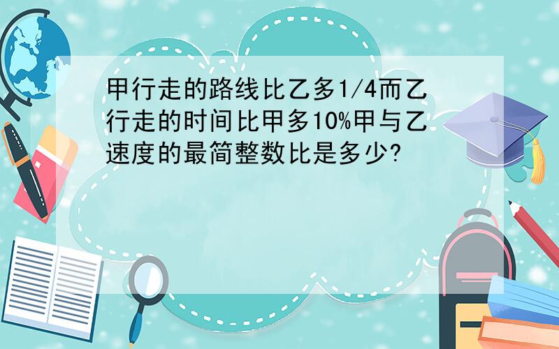 甲行走的路线比乙多1/4而乙行走的时间比甲多10%甲与乙速度的最简整数比是多少?