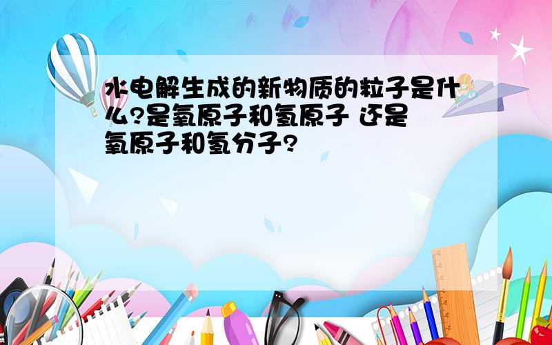 水电解生成的新物质的粒子是什么?是氧原子和氢原子 还是 氧原子和氢分子?