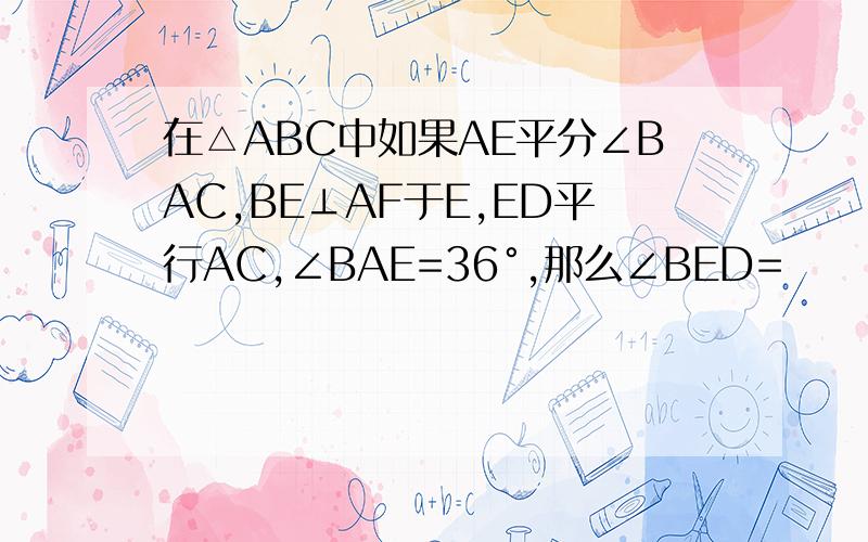 在△ABC中如果AE平分∠BAC,BE⊥AF于E,ED平行AC,∠BAE=36°,那么∠BED=