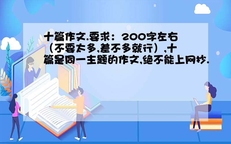 十篇作文.要求：200字左右（不要太多,差不多就行）,十篇是同一主题的作文,绝不能上网抄.